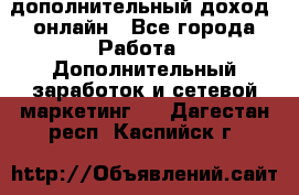 дополнительный доход  онлайн - Все города Работа » Дополнительный заработок и сетевой маркетинг   . Дагестан респ.,Каспийск г.